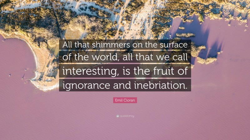 Emil Cioran Quote: “All that shimmers on the surface of the world, all that we call interesting, is the fruit of ignorance and inebriation.”