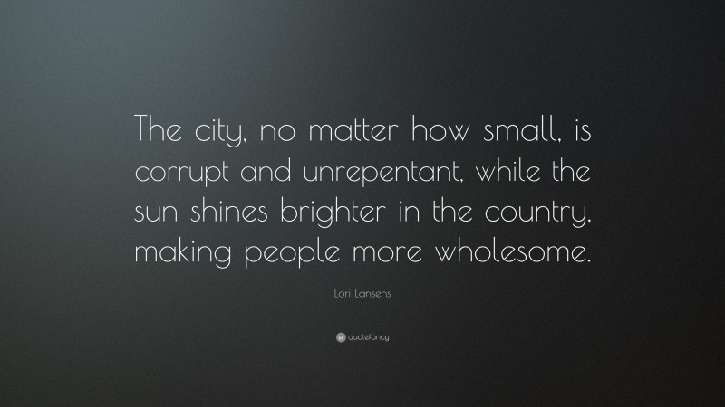 Lori Lansens Quote: “The city, no matter how small, is corrupt and unrepentant, while the sun shines brighter in the country, making people more wholesome.”