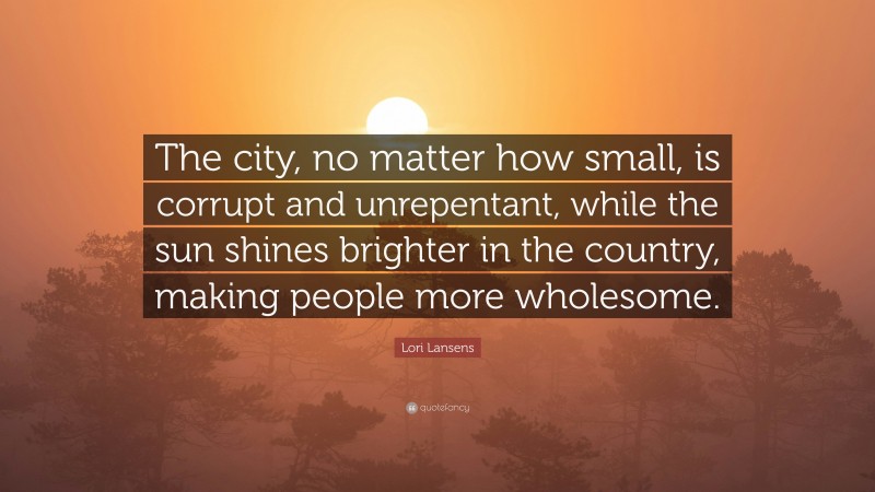 Lori Lansens Quote: “The city, no matter how small, is corrupt and unrepentant, while the sun shines brighter in the country, making people more wholesome.”