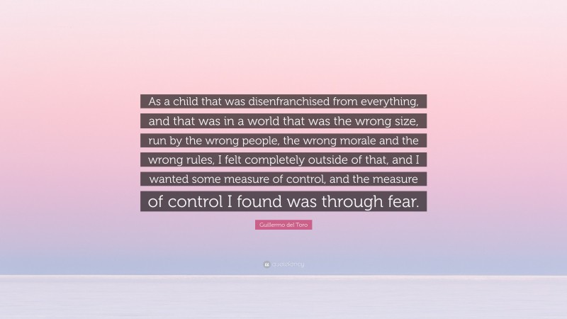 Guillermo del Toro Quote: “As a child that was disenfranchised from everything, and that was in a world that was the wrong size, run by the wrong people, the wrong morale and the wrong rules, I felt completely outside of that, and I wanted some measure of control, and the measure of control I found was through fear.”
