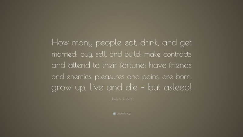 Joseph Joubert Quote: “How many people eat, drink, and get married; buy, sell, and build; make contracts and attend to their fortune; have friends and enemies, pleasures and pains, are born, grow up, live and die – but asleep!”