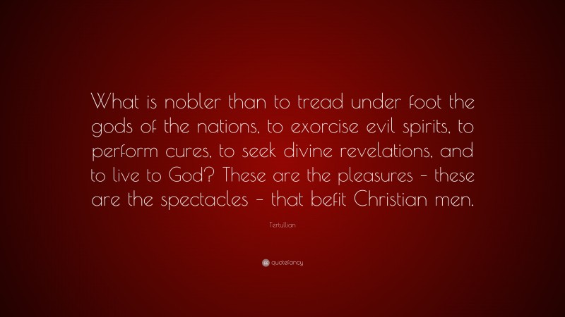 Tertullian Quote: “What is nobler than to tread under foot the gods of the nations, to exorcise evil spirits, to perform cures, to seek divine revelations, and to live to God? These are the pleasures – these are the spectacles – that befit Christian men.”