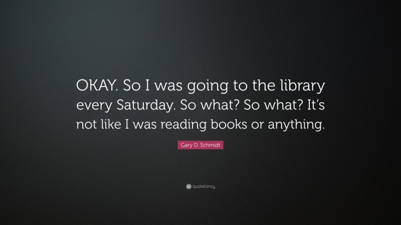 Gary D. Schmidt Quote: “OKAY. So I was going to the library every Saturday. So what? So what? It’s not like I was reading books or anything.”