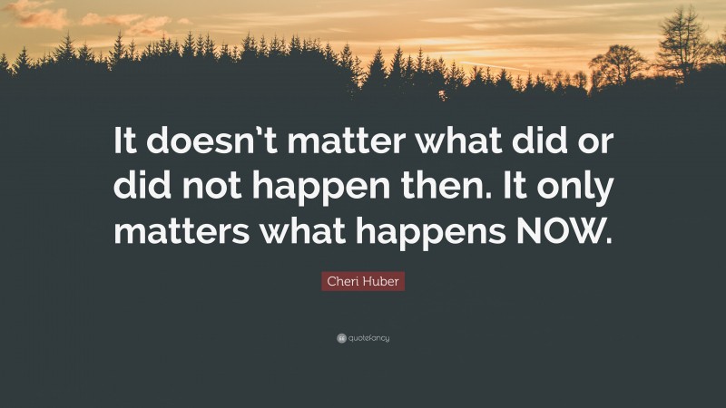 Cheri Huber Quote: “It doesn’t matter what did or did not happen then. It only matters what happens NOW.”