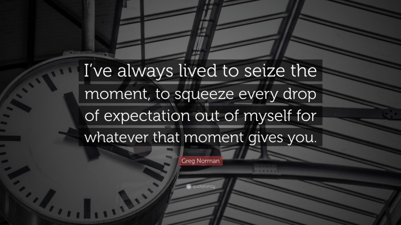 Greg Norman Quote: “I’ve always lived to seize the moment, to squeeze every drop of expectation out of myself for whatever that moment gives you.”