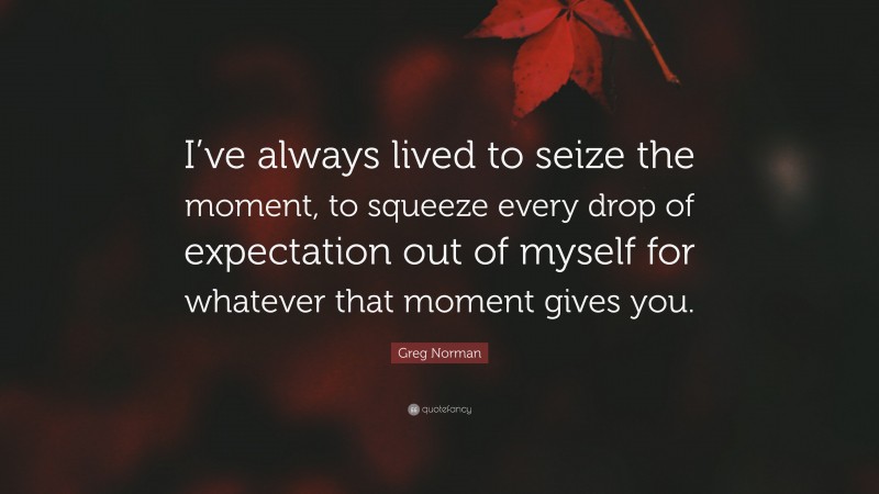 Greg Norman Quote: “I’ve always lived to seize the moment, to squeeze every drop of expectation out of myself for whatever that moment gives you.”
