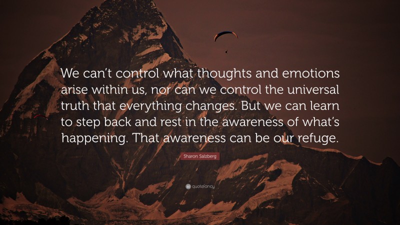 Sharon Salzberg Quote: “We can’t control what thoughts and emotions arise within us, nor can we control the universal truth that everything changes. But we can learn to step back and rest in the awareness of what’s happening. That awareness can be our refuge.”