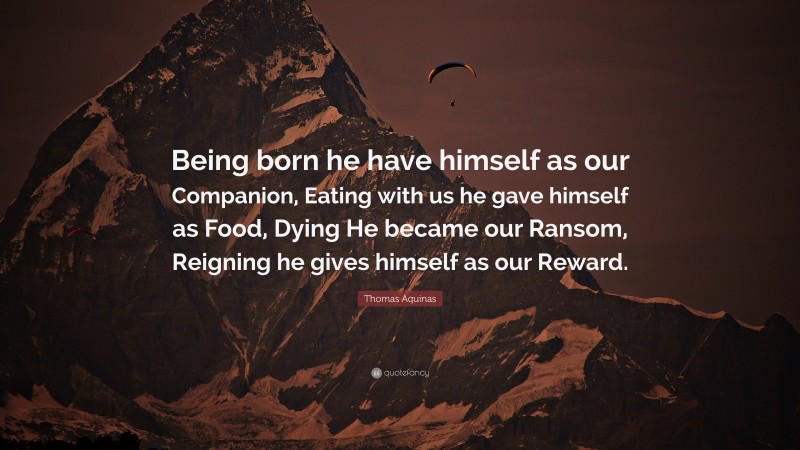 Thomas Aquinas Quote: “Being born he have himself as our Companion, Eating with us he gave himself as Food, Dying He became our Ransom, Reigning he gives himself as our Reward.”