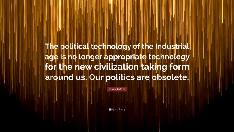 Alvin Toffler Quote: “The political technology of the Industrial age is no longer appropriate technology for the new civilization taking form around us. Our politics are obsolete.”