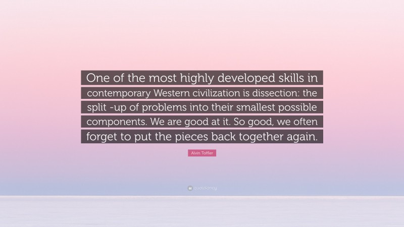 Alvin Toffler Quote: “One of the most highly developed skills in contemporary Western civilization is dissection: the split -up of problems into their smallest possible components. We are good at it. So good, we often forget to put the pieces back together again.”