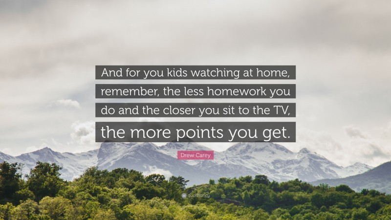 Drew Carey Quote: “And for you kids watching at home, remember, the less homework you do and the closer you sit to the TV, the more points you get.”