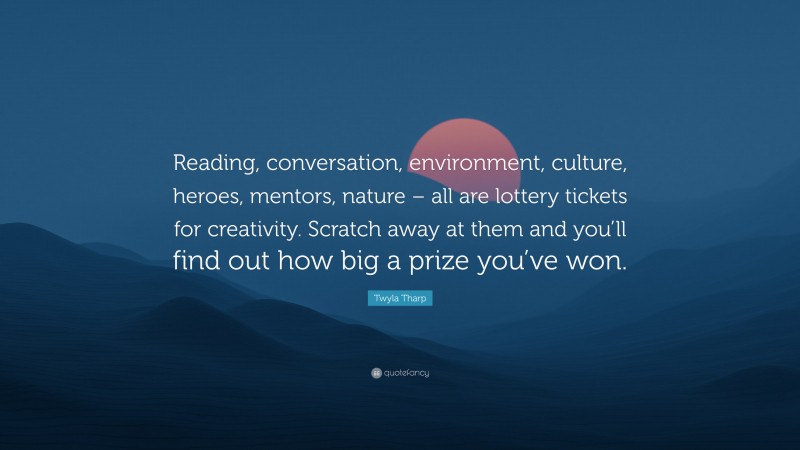 Twyla Tharp Quote: “Reading, conversation, environment, culture, heroes, mentors, nature – all are lottery tickets for creativity. Scratch away at them and you’ll find out how big a prize you’ve won.”