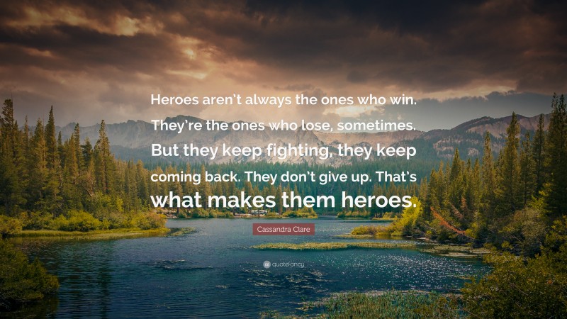 Cassandra Clare Quote: “Heroes aren’t always the ones who win. They’re the ones who lose, sometimes. But they keep fighting, they keep coming back. They don’t give up. That’s what makes them heroes.”