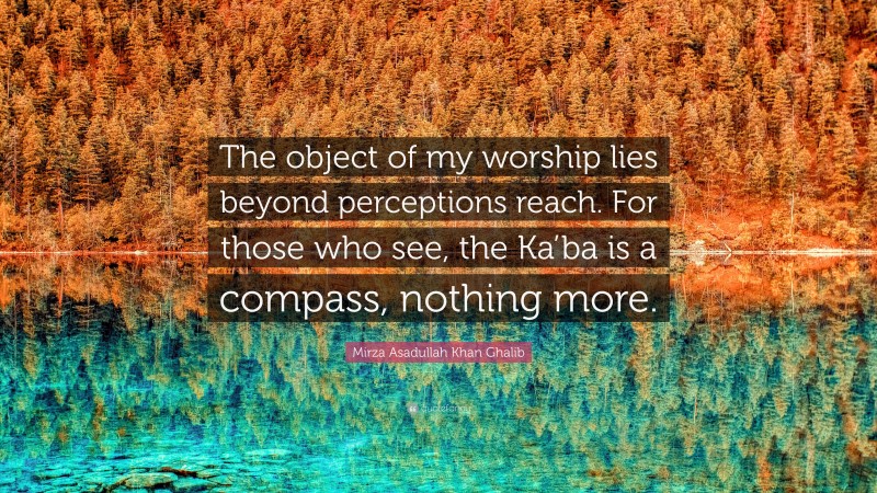 Mirza Asadullah Khan Ghalib Quote: “The object of my worship lies beyond perceptions reach. For those who see, the Ka’ba is a compass, nothing more.”