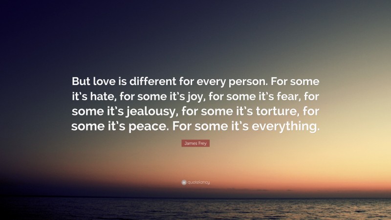 James Frey Quote: “But love is different for every person. For some it’s hate, for some it’s joy, for some it’s fear, for some it’s jealousy, for some it’s torture, for some it’s peace. For some it’s everything.”