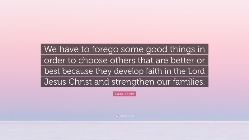 Dallin H. Oaks Quote: “We have to forego some good things in order to choose others that are better or best because they develop faith in the Lord Jesus Christ and strengthen our families.”