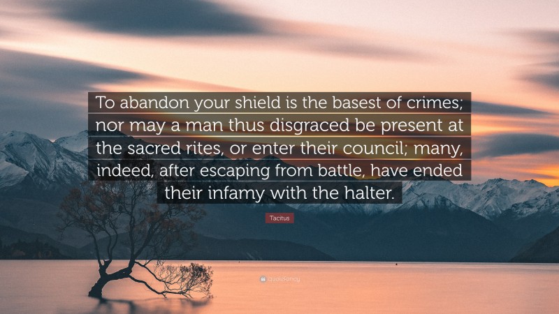 Tacitus Quote: “To abandon your shield is the basest of crimes; nor may a man thus disgraced be present at the sacred rites, or enter their council; many, indeed, after escaping from battle, have ended their infamy with the halter.”