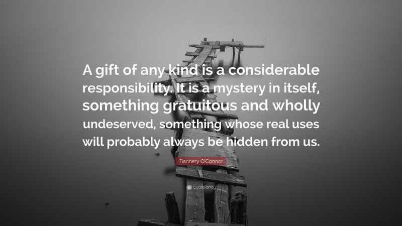 Flannery O'Connor Quote: “A gift of any kind is a considerable responsibility. It is a mystery in itself, something gratuitous and wholly undeserved, something whose real uses will probably always be hidden from us.”