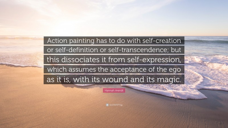 Hannah Arendt Quote: “Action painting has to do with self-creation or self-definition or self-transcendence; but this dissociates it from self-expression, which assumes the acceptance of the ego as it is, with its wound and its magic.”