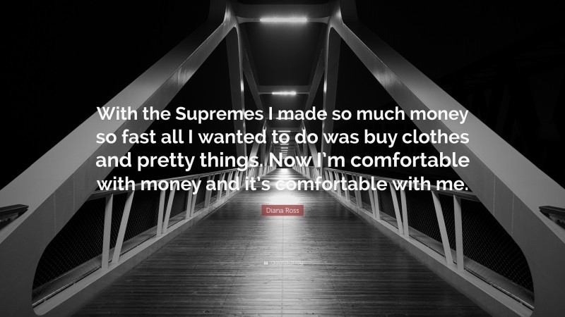 Diana Ross Quote: “With the Supremes I made so much money so fast all I wanted to do was buy clothes and pretty things. Now I’m comfortable with money and it’s comfortable with me.”