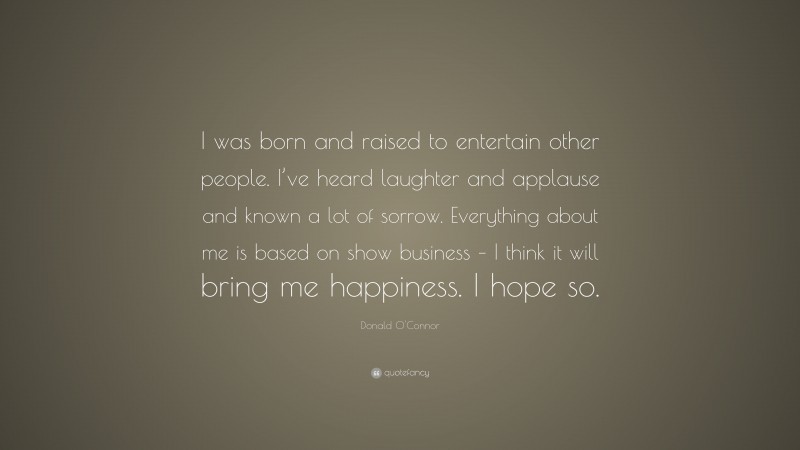 Donald O'Connor Quote: “I was born and raised to entertain other people. I’ve heard laughter and applause and known a lot of sorrow. Everything about me is based on show business – I think it will bring me happiness. I hope so.”