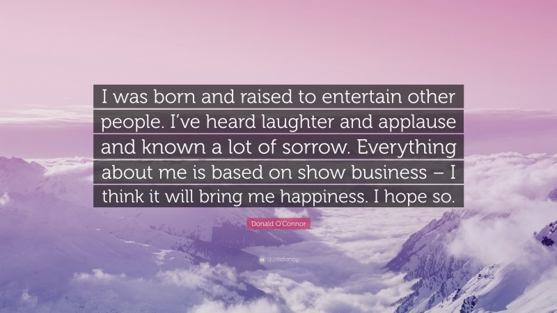 Donald O'Connor Quote: “I was born and raised to entertain other people. I’ve heard laughter and applause and known a lot of sorrow. Everything about me is based on show business – I think it will bring me happiness. I hope so.”