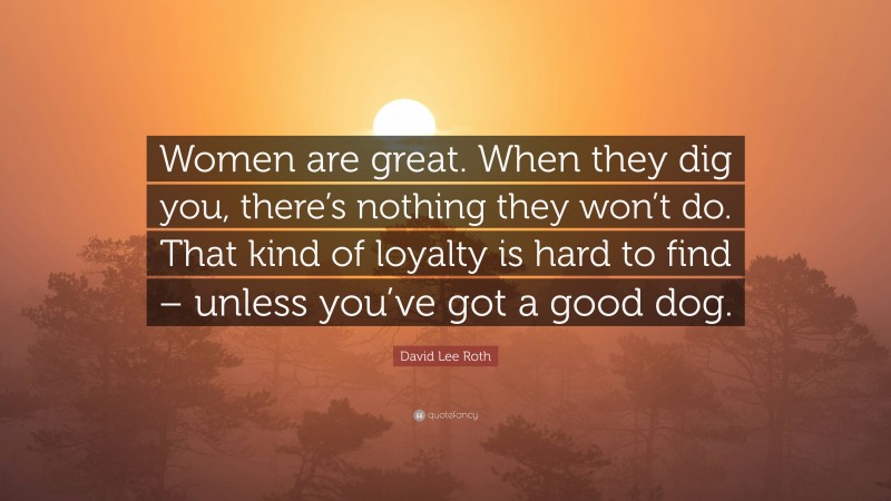 David Lee Roth Quote: “Women are great. When they dig you, there’s nothing they won’t do. That kind of loyalty is hard to find – unless you’ve got a good dog.”