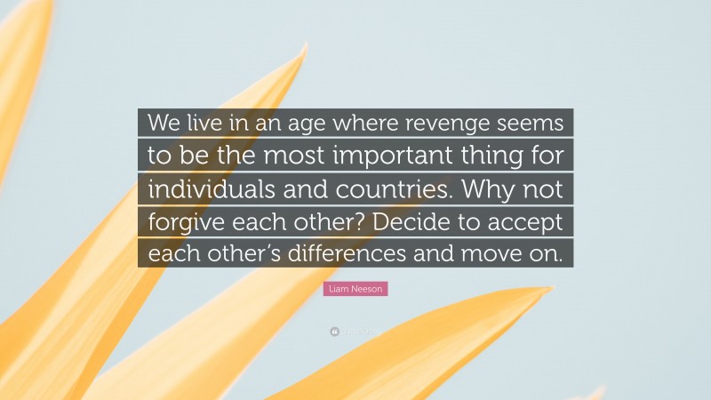 Liam Neeson Quote: “We live in an age where revenge seems to be the most important thing for individuals and countries. Why not forgive each other? Decide to accept each other’s differences and move on.”