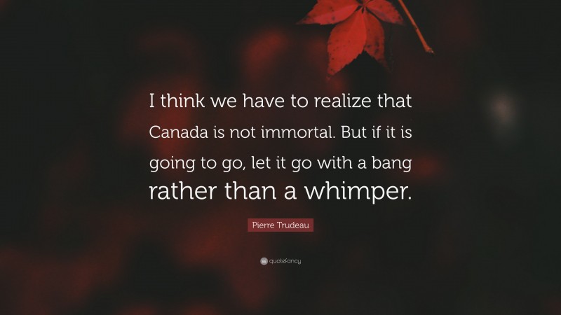 Pierre Trudeau Quote: “I think we have to realize that Canada is not immortal. But if it is going to go, let it go with a bang rather than a whimper.”