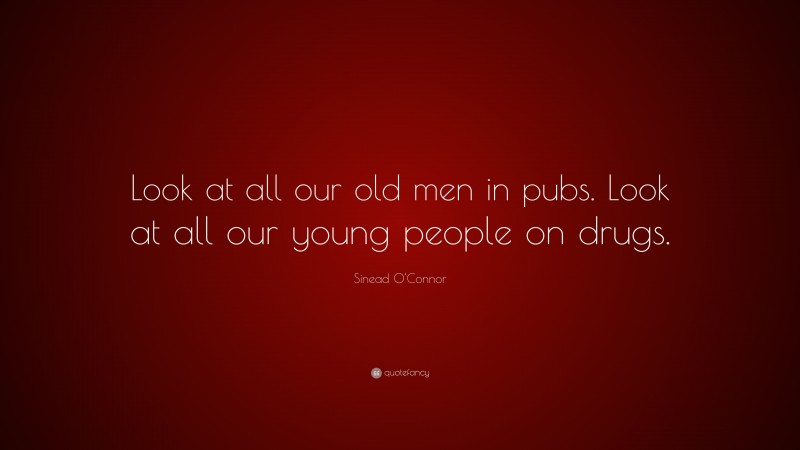 Sinead O'Connor Quote: “Look at all our old men in pubs. Look at all our young people on drugs.”
