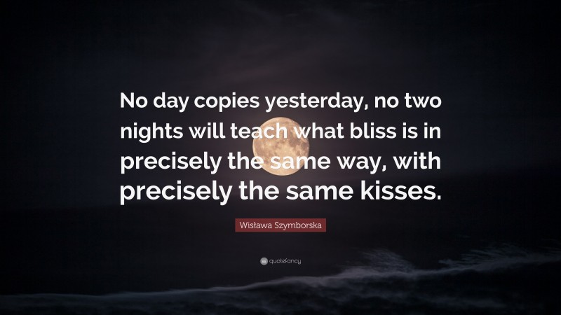 Wisława Szymborska Quote: “No day copies yesterday, no two nights will teach what bliss is in precisely the same way, with precisely the same kisses.”