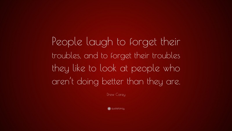 Drew Carey Quote: “People laugh to forget their troubles, and to forget their troubles they like to look at people who aren’t doing better than they are.”