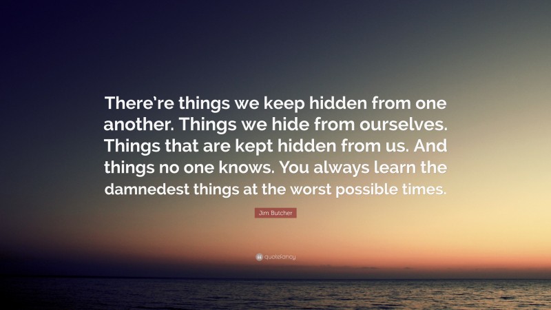 Jim Butcher Quote: “There’re things we keep hidden from one another. Things we hide from ourselves. Things that are kept hidden from us. And things no one knows. You always learn the damnedest things at the worst possible times.”