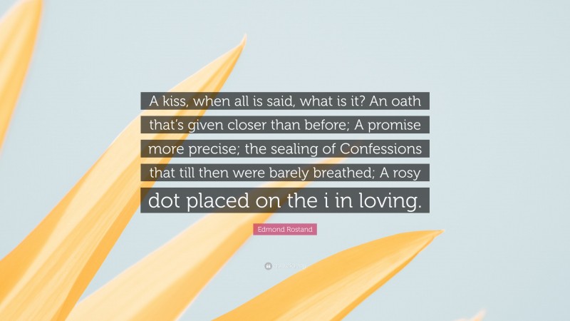 Edmond Rostand Quote: “A kiss, when all is said, what is it? An oath that’s given closer than before; A promise more precise; the sealing of Confessions that till then were barely breathed; A rosy dot placed on the i in loving.”