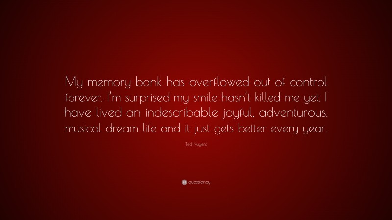 Ted Nugent Quote: “My memory bank has overflowed out of control forever. I’m surprised my smile hasn’t killed me yet. I have lived an indescribable joyful, adventurous, musical dream life and it just gets better every year.”