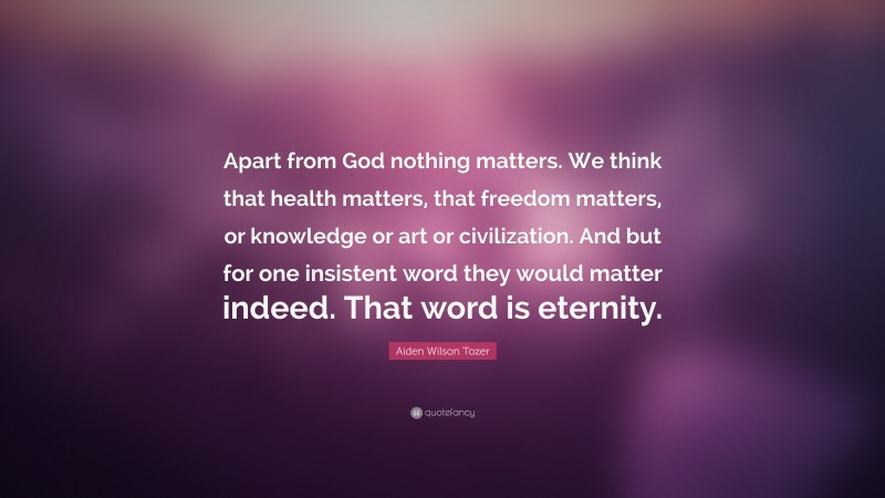 Aiden Wilson Tozer Quote: “Apart from God nothing matters. We think that health matters, that freedom matters, or knowledge or art or civilization. And but for one insistent word they would matter indeed. That word is eternity.”