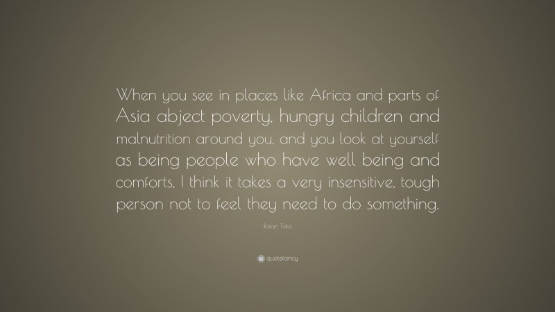 Ratan Tata Quote: “When you see in places like Africa and parts of Asia abject poverty, hungry children and malnutrition around you, and you look at yourself as being people who have well being and comforts, I think it takes a very insensitive, tough person not to feel they need to do something.”