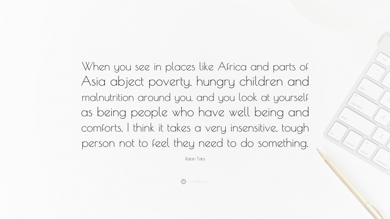 Ratan Tata Quote: “When you see in places like Africa and parts of Asia abject poverty, hungry children and malnutrition around you, and you look at yourself as being people who have well being and comforts, I think it takes a very insensitive, tough person not to feel they need to do something.”