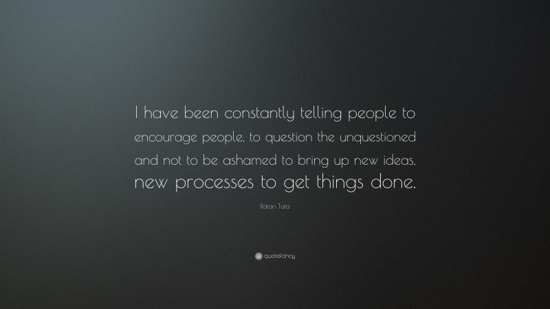 Ratan Tata Quote: “I have been constantly telling people to encourage people, to question the unquestioned and not to be ashamed to bring up new ideas, new processes to get things done.”