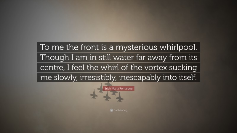 Erich Maria Remarque Quote: “To me the front is a mysterious whirlpool. Though I am in still water far away from its centre, I feel the whirl of the vortex sucking me slowly, irresistibly, inescapably into itself.”