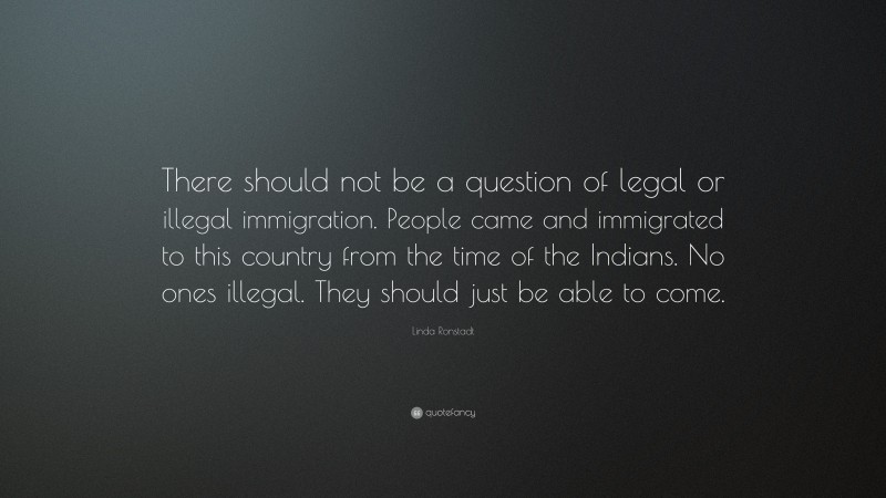 Linda Ronstadt Quote: “There should not be a question of legal or illegal immigration. People came and immigrated to this country from the time of the Indians. No ones illegal. They should just be able to come.”