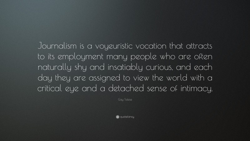 Gay Talese Quote: “Journalism is a voyeuristic vocation that attracts to its employment many people who are often naturally shy and insatiably curious, and each day they are assigned to view the world with a critical eye and a detached sense of intimacy.”