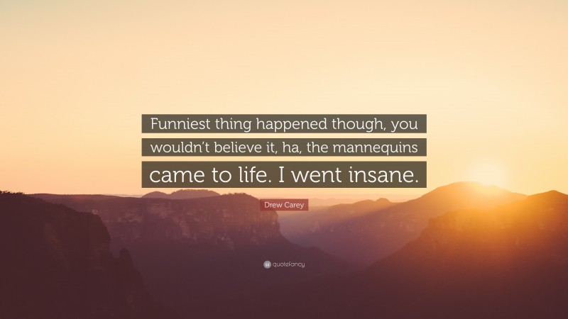 Drew Carey Quote: “Funniest thing happened though, you wouldn’t believe it, ha, the mannequins came to life. I went insane.”