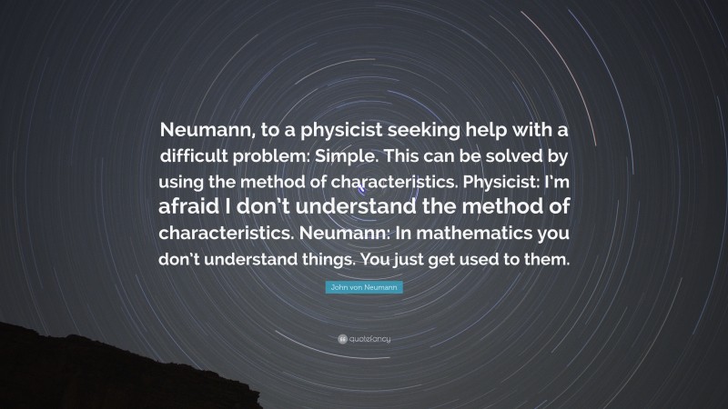 John von Neumann Quote: “Neumann, to a physicist seeking help with a difficult problem: Simple. This can be solved by using the method of characteristics. Physicist: I’m afraid I don’t understand the method of characteristics. Neumann: In mathematics you don’t understand things. You just get used to them.”