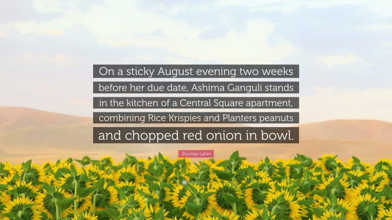 Jhumpa Lahiri Quote: “On a sticky August evening two weeks before her due date, Ashima Ganguli stands in the kitchen of a Central Square apartment, combining Rice Krispies and Planters peanuts and chopped red onion in bowl.”