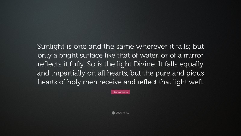 Ramakrishna Quote: “Sunlight is one and the same wherever it falls; but only a bright surface like that of water, or of a mirror reflects it fully. So is the light Divine. It falls equally and impartially on all hearts, but the pure and pious hearts of holy men receive and reflect that light well.”