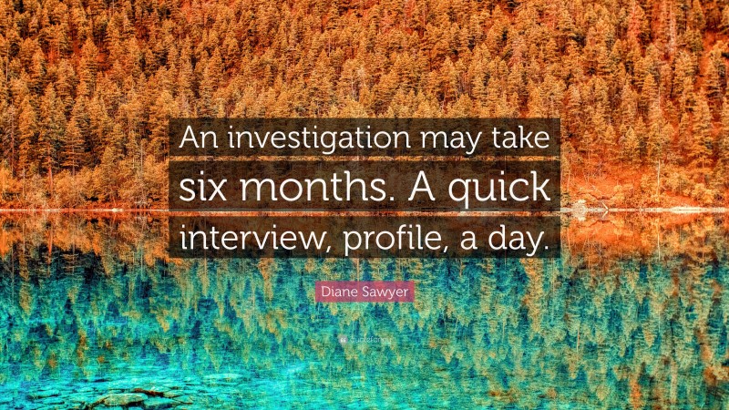 Diane Sawyer Quote: “An investigation may take six months. A quick interview, profile, a day.”