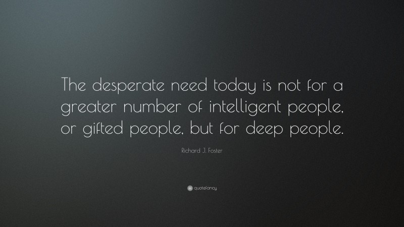 Richard J. Foster Quote: “The desperate need today is not for a greater number of intelligent people, or gifted people, but for deep people.”