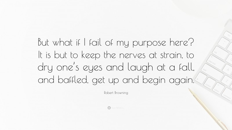 Robert Browning Quote: “But what if I fail of my purpose here? It is but to keep the nerves at strain, to dry one’s eyes and laugh at a fall, and baffled, get up and begin again.”