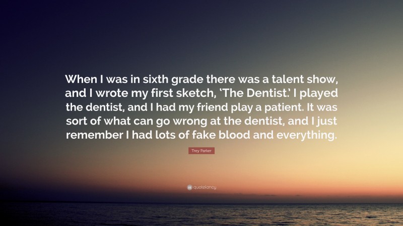 Trey Parker Quote: “When I was in sixth grade there was a talent show, and I wrote my first sketch, ‘The Dentist.’ I played the dentist, and I had my friend play a patient. It was sort of what can go wrong at the dentist, and I just remember I had lots of fake blood and everything.”